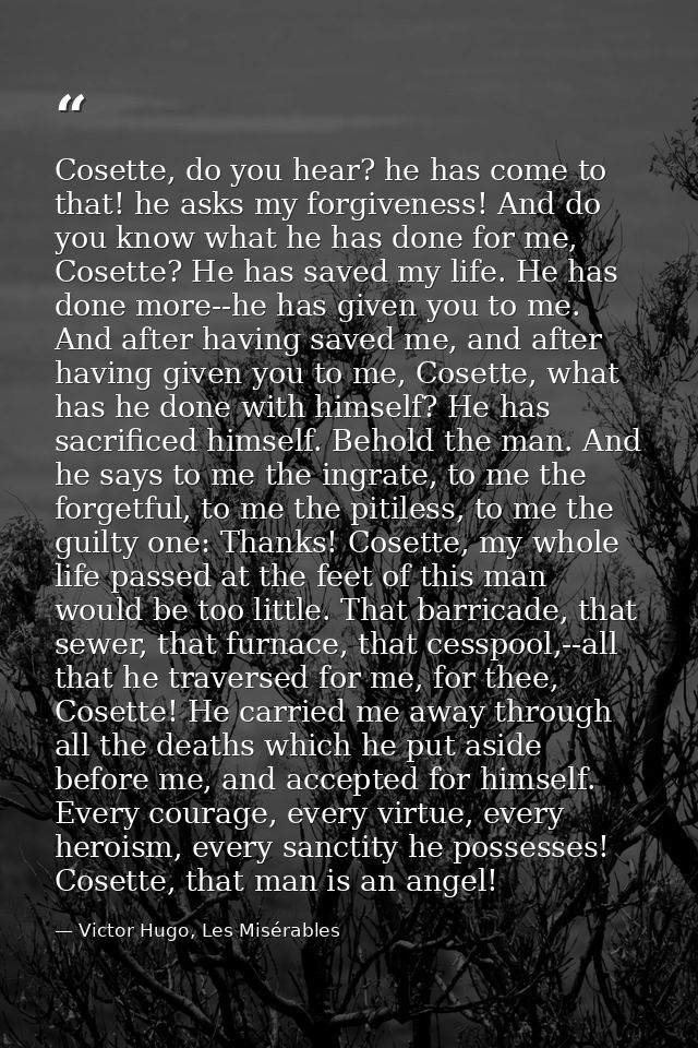 Cosette, do you hear? he has come to that! he asks my forgiveness! And do you know what he has done for me, Cosette? He  — Victor Hugo, Les Misérables