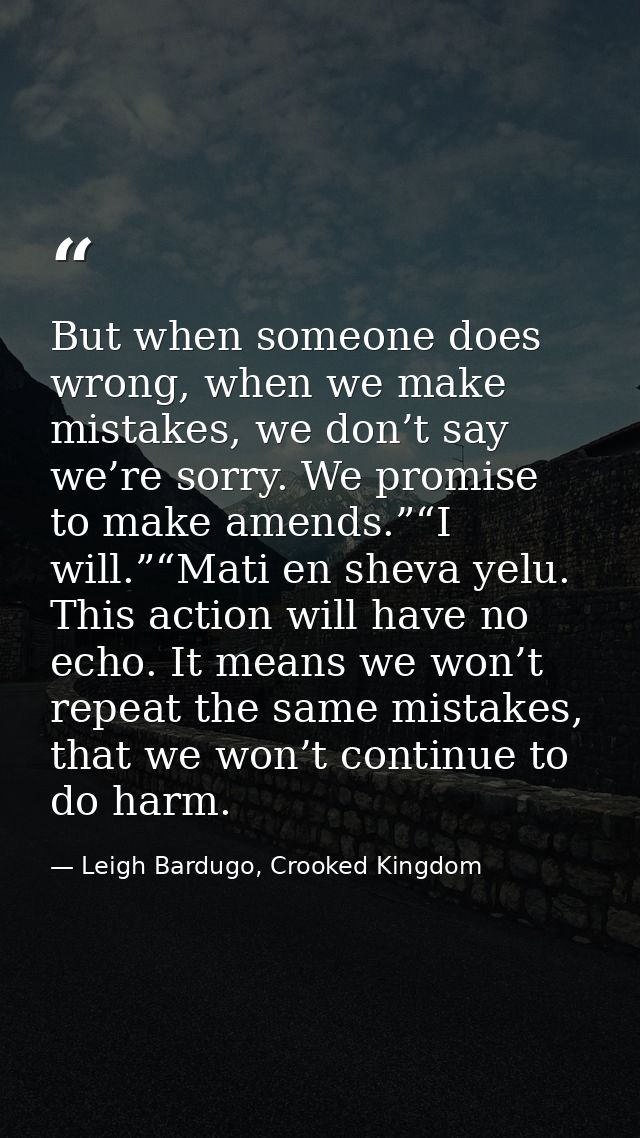 But when someone does wrong, when we make mistakes, we don’t say we’re sorry. We promise to make amends.”“I will.”“Mati  — Leigh Bardugo, Crooked Kingdom