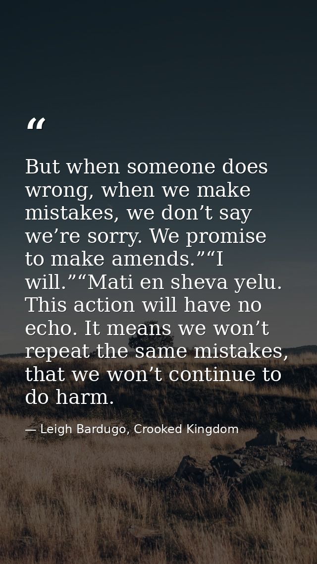 But when someone does wrong, when we make mistakes, we don’t say we’re sorry. We promise to make amends.”“I will.”“Mati  — Leigh Bardugo, Crooked Kingdom