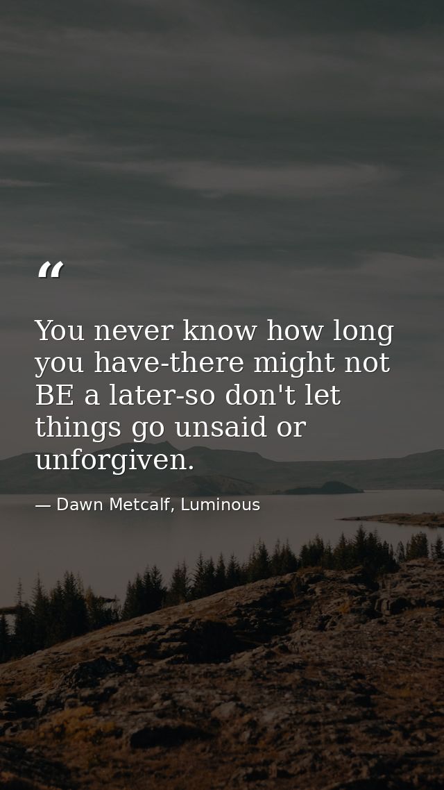 You never know how long you have-there might not BE a later-so don't let things go unsaid or unforgiven. — Dawn Metcalf, Luminous