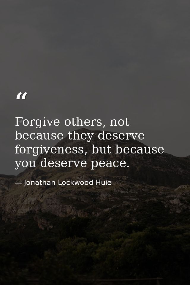 Forgive others, not because they deserve forgiveness, but because you deserve peace. — Jonathan Lockwood Huie