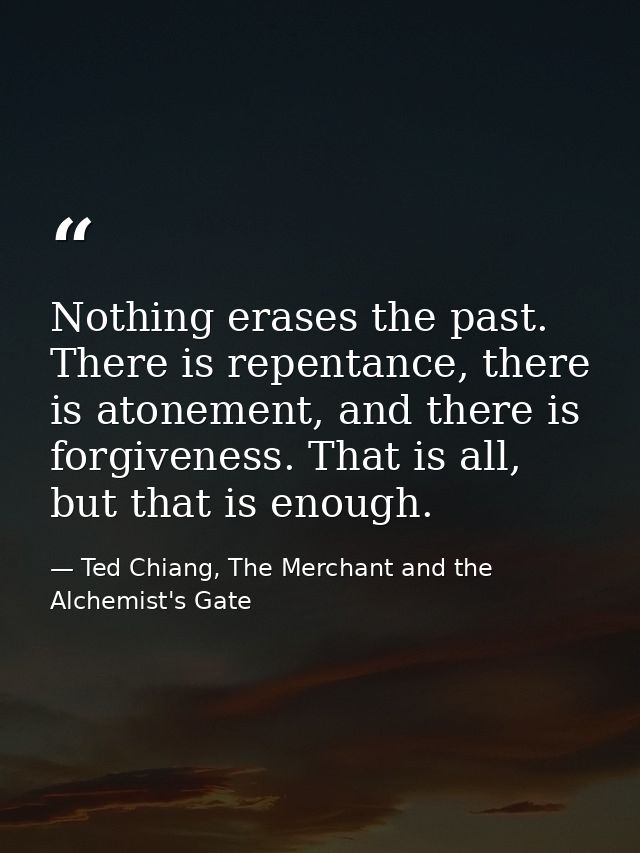 Nothing erases the past. There is repentance, there is atonement, and there is forgiveness. That is all, but that is eno — Ted Chiang, The Merchant and the Alchemist's Gate
