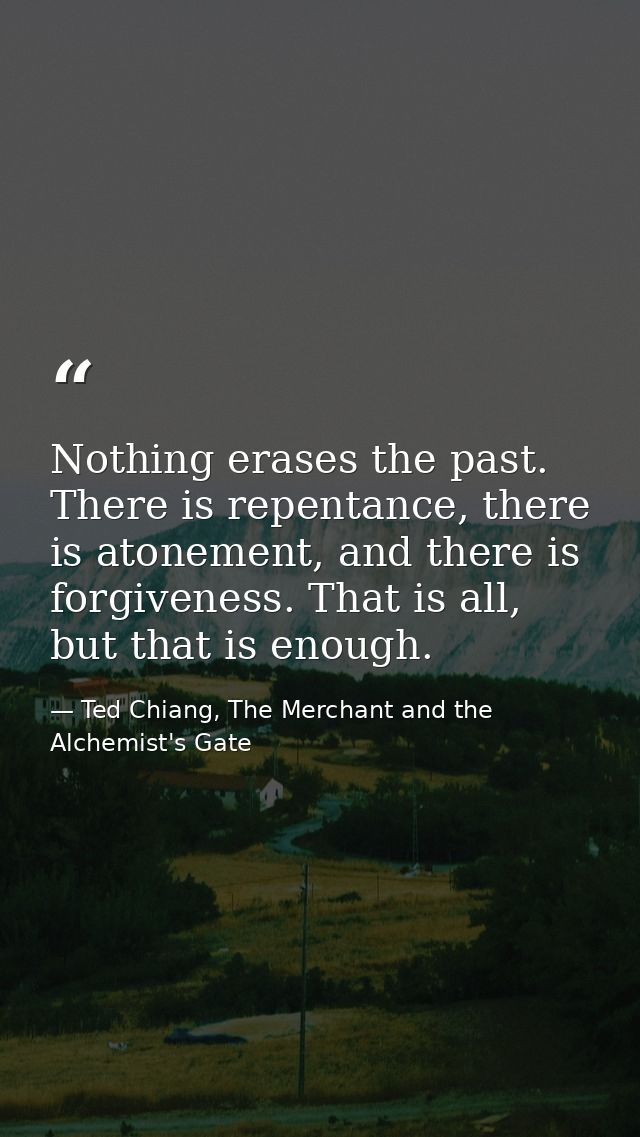 Nothing erases the past. There is repentance, there is atonement, and there is forgiveness. That is all, but that is eno — Ted Chiang, The Merchant and the Alchemist's Gate