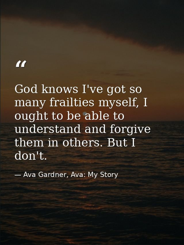 God knows I've got so many frailties myself, I ought to be able to understand and forgive them in others. But I don't. — Ava Gardner, Ava: My Story