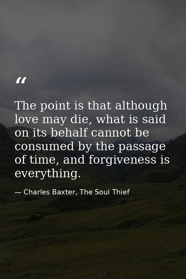 The point is that although love may die, what is said on its behalf cannot be consumed by the passage of time, and forgi — Charles Baxter, The Soul Thief