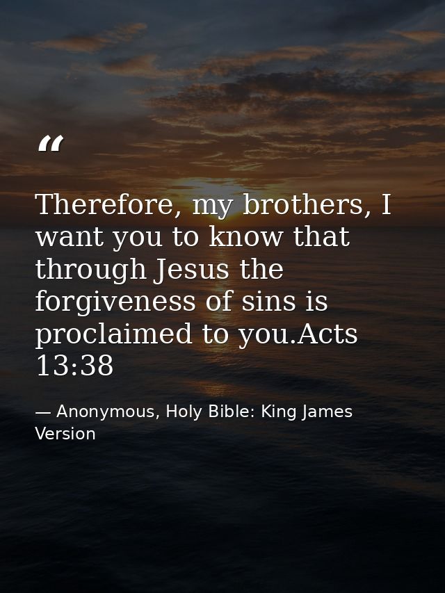 Therefore, my brothers, I want you to know that through Jesus the forgiveness of sins is proclaimed to you.Acts 13:38 — Anonymous, Holy Bible: King James Version