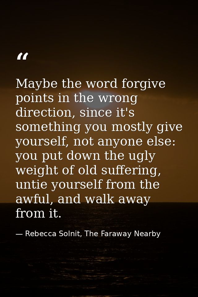 Maybe the word forgive points in the wrong direction, since it's something you mostly give yourself, not anyone else: yo — Rebecca Solnit, The Faraway Nearby
