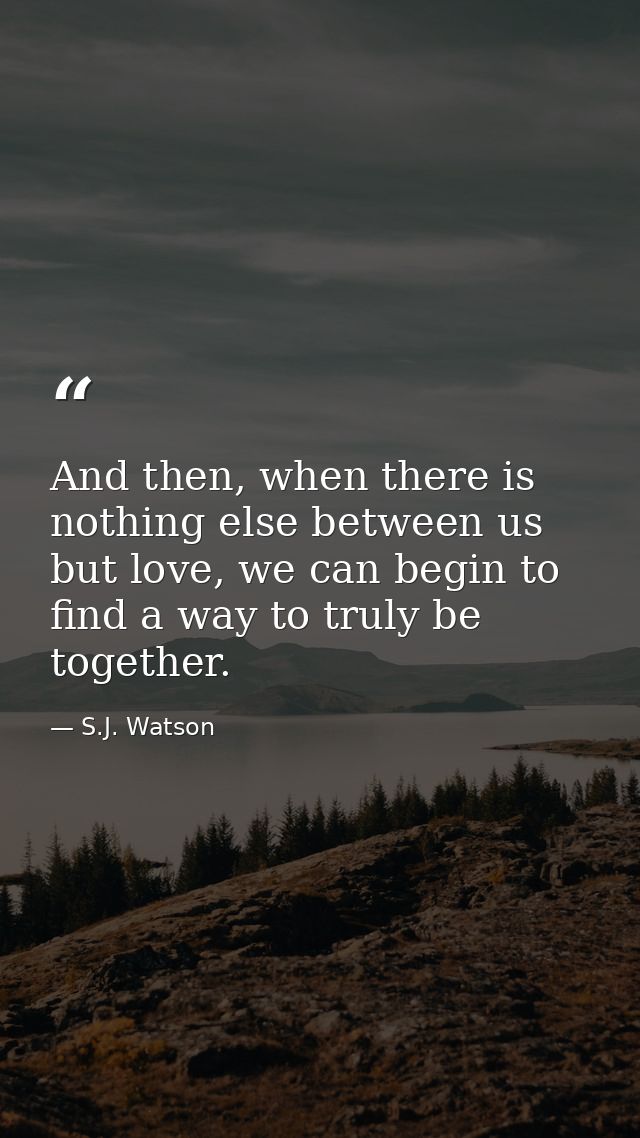 And then, when there is nothing else between us but love, we can begin to find a way to truly be together. — S.J. Watson
