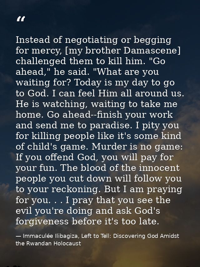 Instead of negotiating or begging for mercy, [my brother Damascene] challenged them to kill him. "Go ahead," he said. "W — Immaculée Ilibagiza, Left to Tell: Discovering God Amidst the Rwandan Holocaust