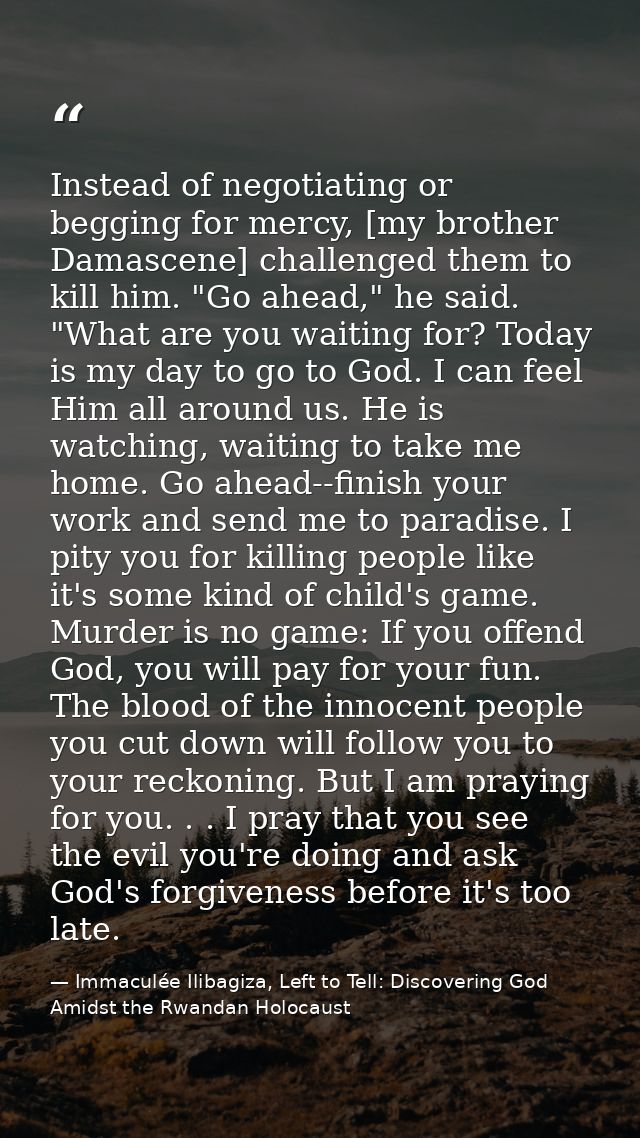 Instead of negotiating or begging for mercy, [my brother Damascene] challenged them to kill him. "Go ahead," he said. "W — Immaculée Ilibagiza, Left to Tell: Discovering God Amidst the Rwandan Holocaust