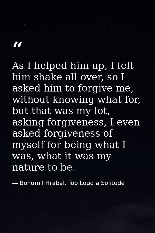As I helped him up, I felt him shake all over, so I asked him to forgive me, without knowing what for, but that was my l — Bohumil Hrabal, Too Loud a Solitude