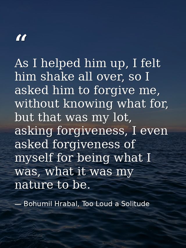 As I helped him up, I felt him shake all over, so I asked him to forgive me, without knowing what for, but that was my l — Bohumil Hrabal, Too Loud a Solitude