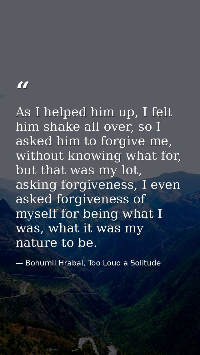 As I helped him up, I felt him shake all over, so I asked him to forgive me, without knowing what for, but that was my l — Bohumil Hrabal, Too Loud a Solitude