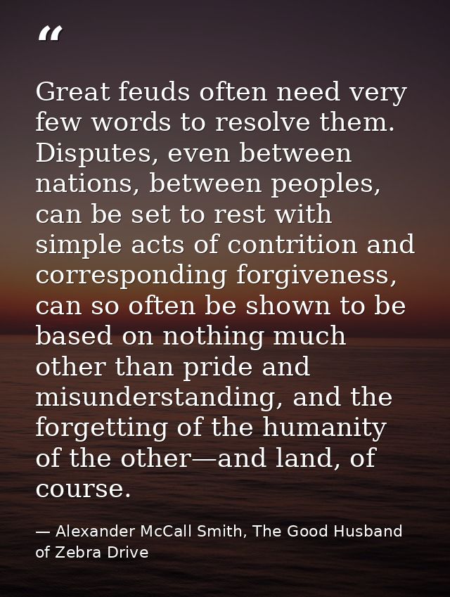 Great feuds often need very few words to resolve them. Disputes, even between nations, between peoples, can be set to re — Alexander McCall Smith, The Good Husband of Zebra Drive