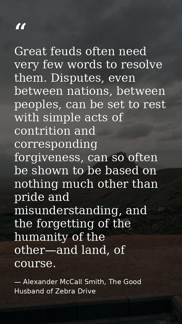 Great feuds often need very few words to resolve them. Disputes, even between nations, between peoples, can be set to re — Alexander McCall Smith, The Good Husband of Zebra Drive