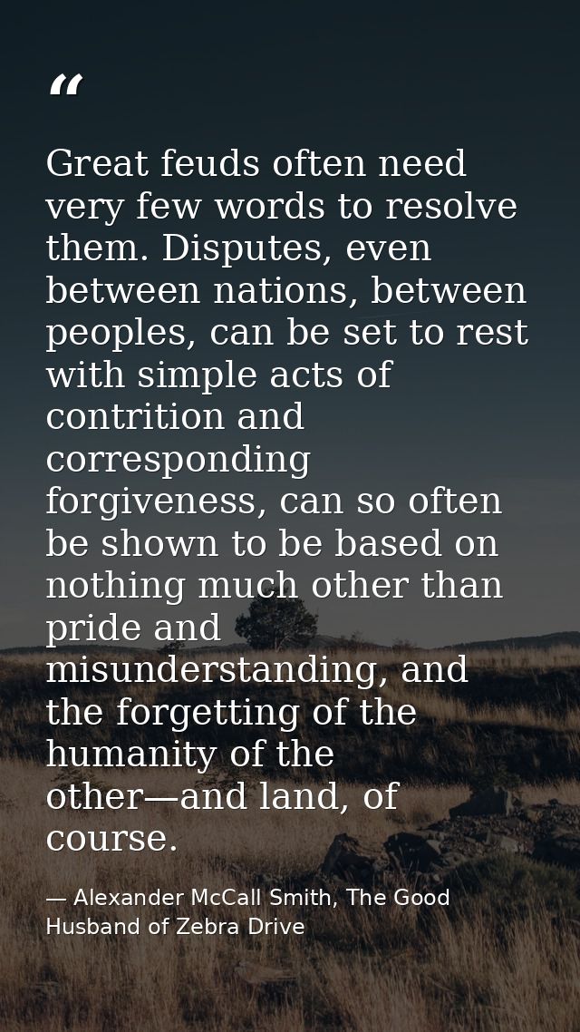 Great feuds often need very few words to resolve them. Disputes, even between nations, between peoples, can be set to re — Alexander McCall Smith, The Good Husband of Zebra Drive