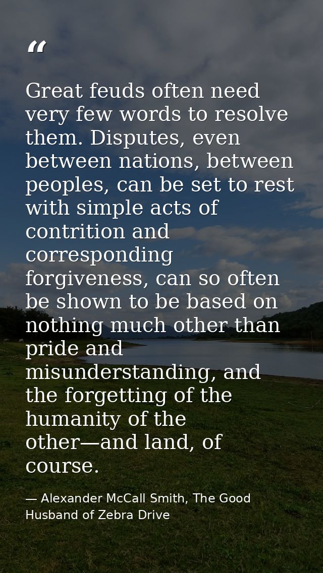 Great feuds often need very few words to resolve them. Disputes, even between nations, between peoples, can be set to re — Alexander McCall Smith, The Good Husband of Zebra Drive