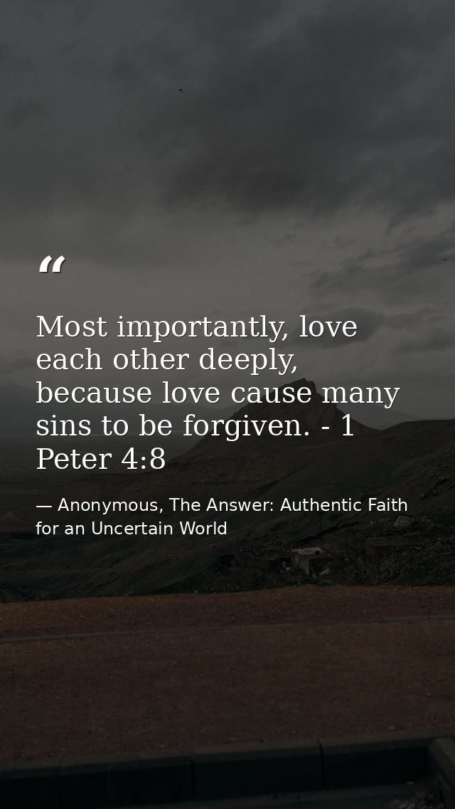 Most importantly, love each other deeply, because love cause many sins to be forgiven. - 1 Peter 4:8 — Anonymous, The Answer: Authentic Faith for an Uncertain World