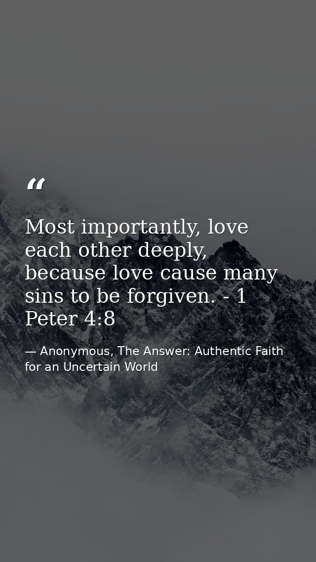 Most importantly, love each other deeply, because love cause many sins to be forgiven. - 1 Peter 4:8 — Anonymous, The Answer: Authentic Faith for an Uncertain World