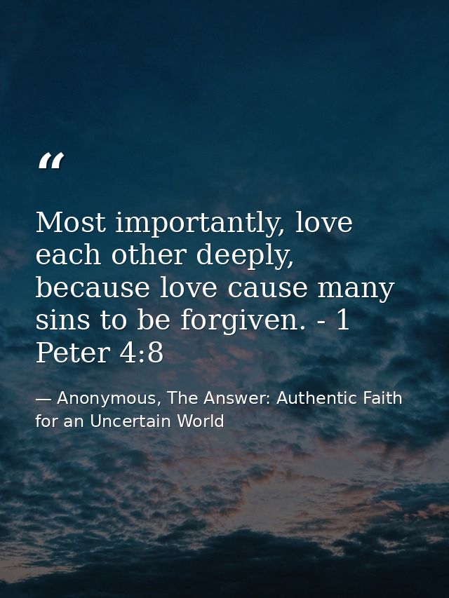 Most importantly, love each other deeply, because love cause many sins to be forgiven. - 1 Peter 4:8 — Anonymous, The Answer: Authentic Faith for an Uncertain World