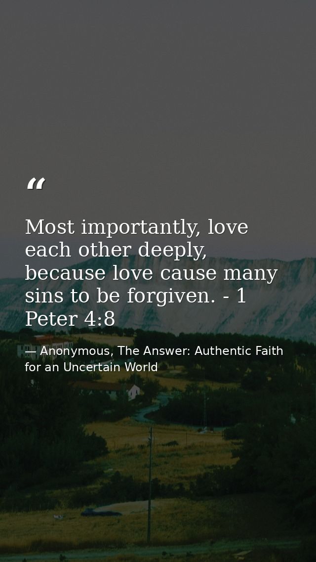 Most importantly, love each other deeply, because love cause many sins to be forgiven. - 1 Peter 4:8 — Anonymous, The Answer: Authentic Faith for an Uncertain World