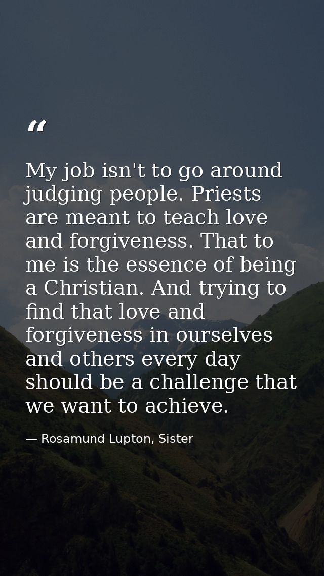 My job isn't to go around judging people. Priests are meant to teach love and forgiveness. That to me is the essence of  — Rosamund Lupton, Sister
