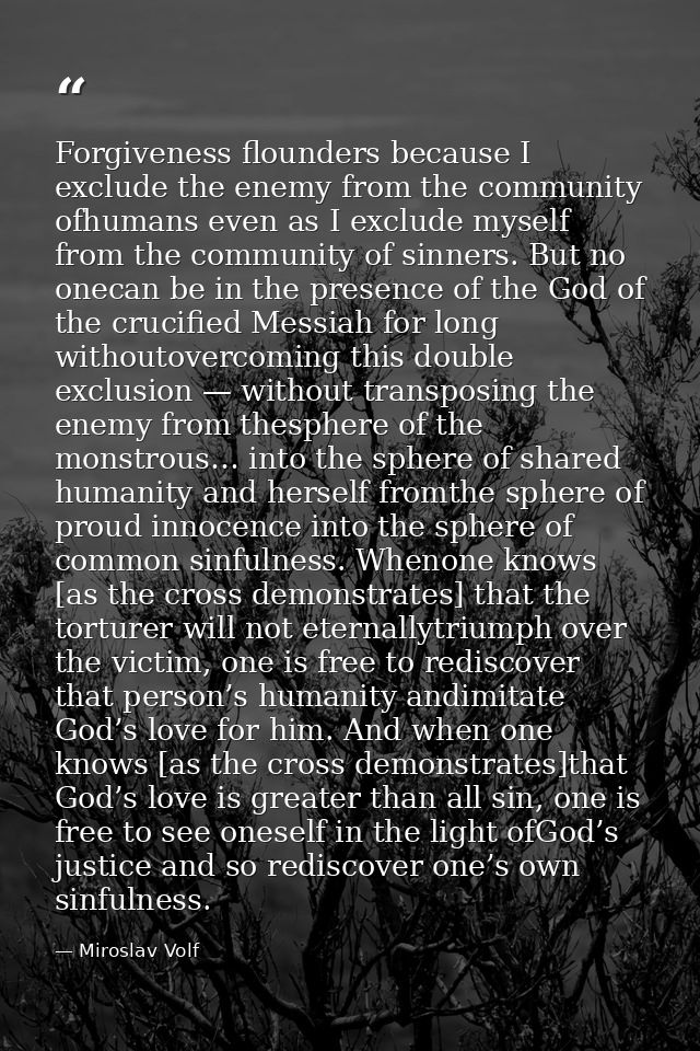 Forgiveness flounders because I exclude the enemy from the community ofhumans even as I exclude myself from the communit — Miroslav Volf
