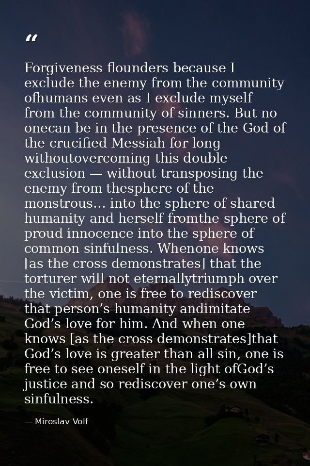 Forgiveness flounders because I exclude the enemy from the community ofhumans even as I exclude myself from the communit — Miroslav Volf