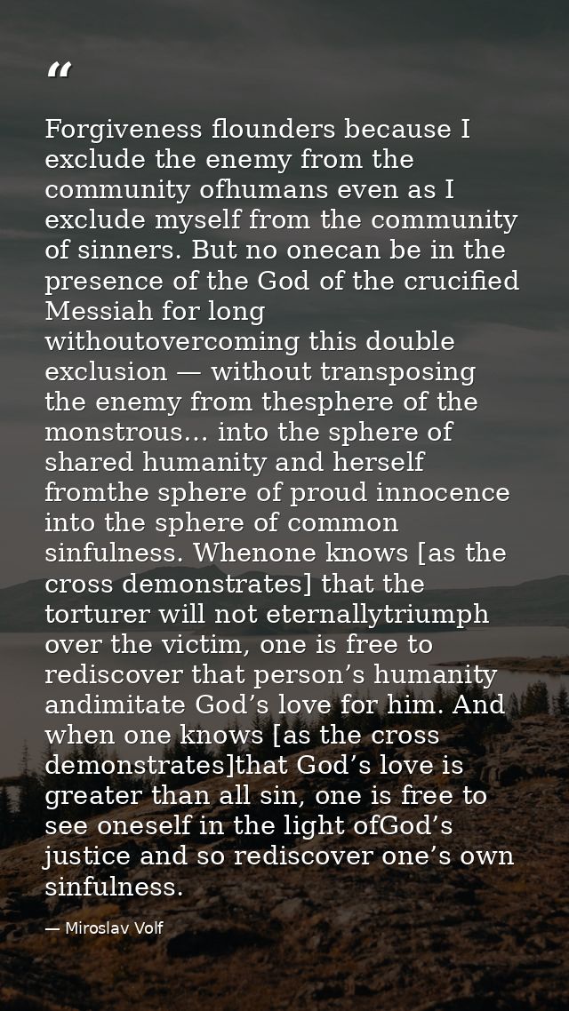 Forgiveness flounders because I exclude the enemy from the community ofhumans even as I exclude myself from the communit — Miroslav Volf