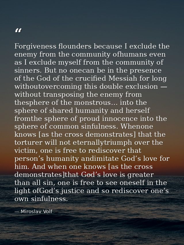 Forgiveness flounders because I exclude the enemy from the community ofhumans even as I exclude myself from the communit — Miroslav Volf