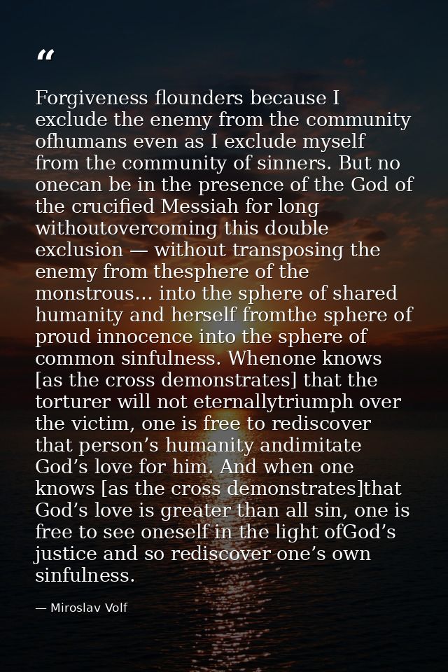 Forgiveness flounders because I exclude the enemy from the community ofhumans even as I exclude myself from the communit — Miroslav Volf