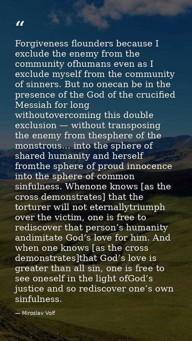 Forgiveness flounders because I exclude the enemy from the community ofhumans even as I exclude myself from the communit — Miroslav Volf