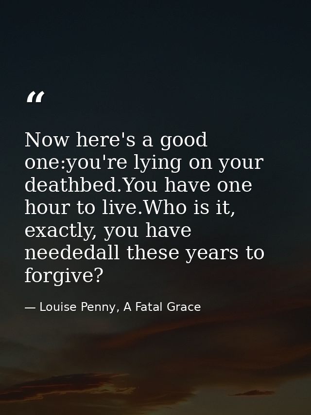 Now here's a good one:you're lying on your deathbed.You have one hour to live.Who is it, exactly, you have neededall the — Louise Penny, A Fatal Grace
