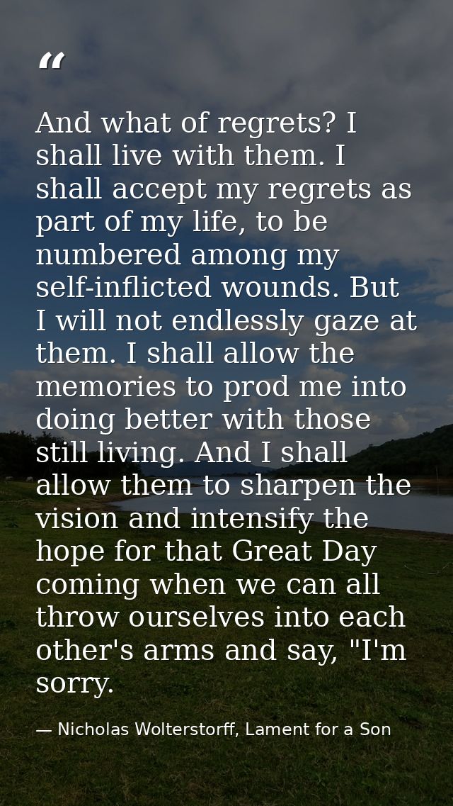 And what of regrets? I shall live with them. I shall accept my regrets as part of my life, to be numbered among my self- — Nicholas Wolterstorff, Lament for a Son
