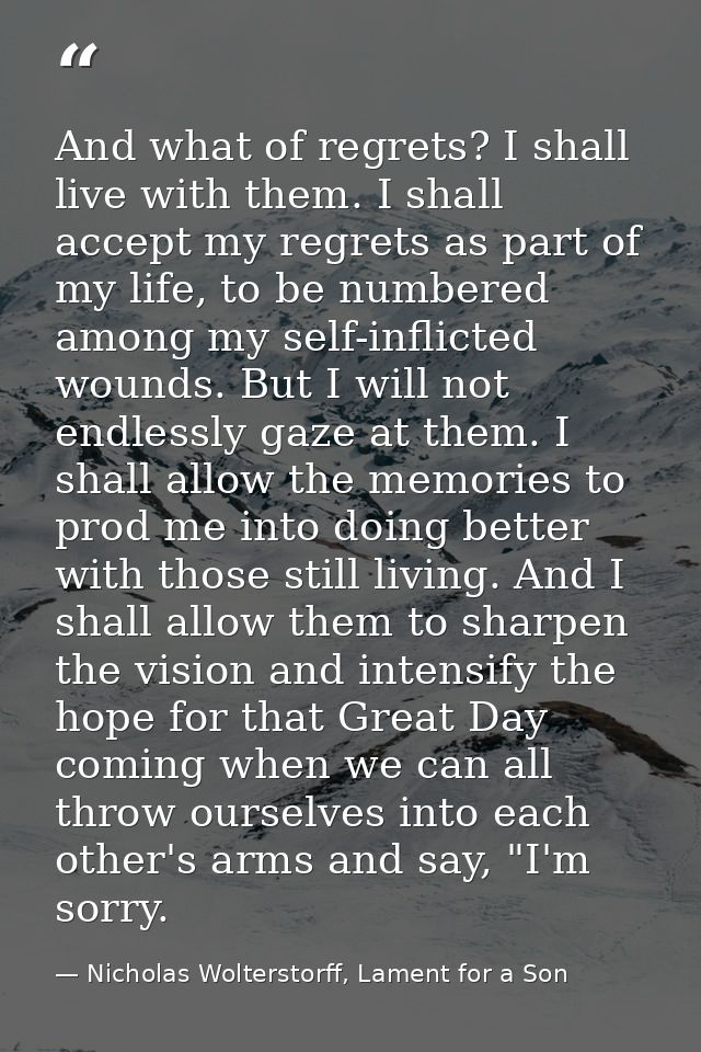 And what of regrets? I shall live with them. I shall accept my regrets as part of my life, to be numbered among my self- — Nicholas Wolterstorff, Lament for a Son
