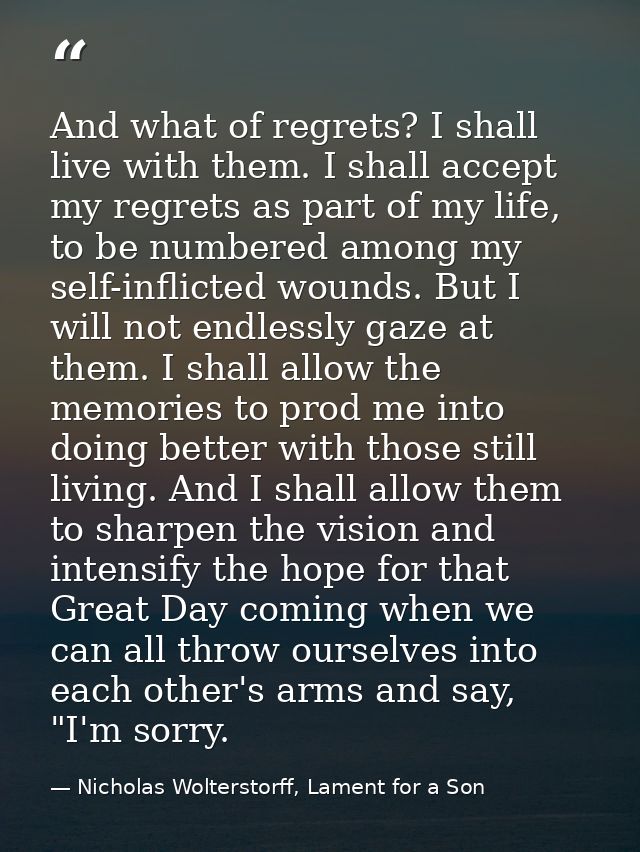 And what of regrets? I shall live with them. I shall accept my regrets as part of my life, to be numbered among my self- — Nicholas Wolterstorff, Lament for a Son
