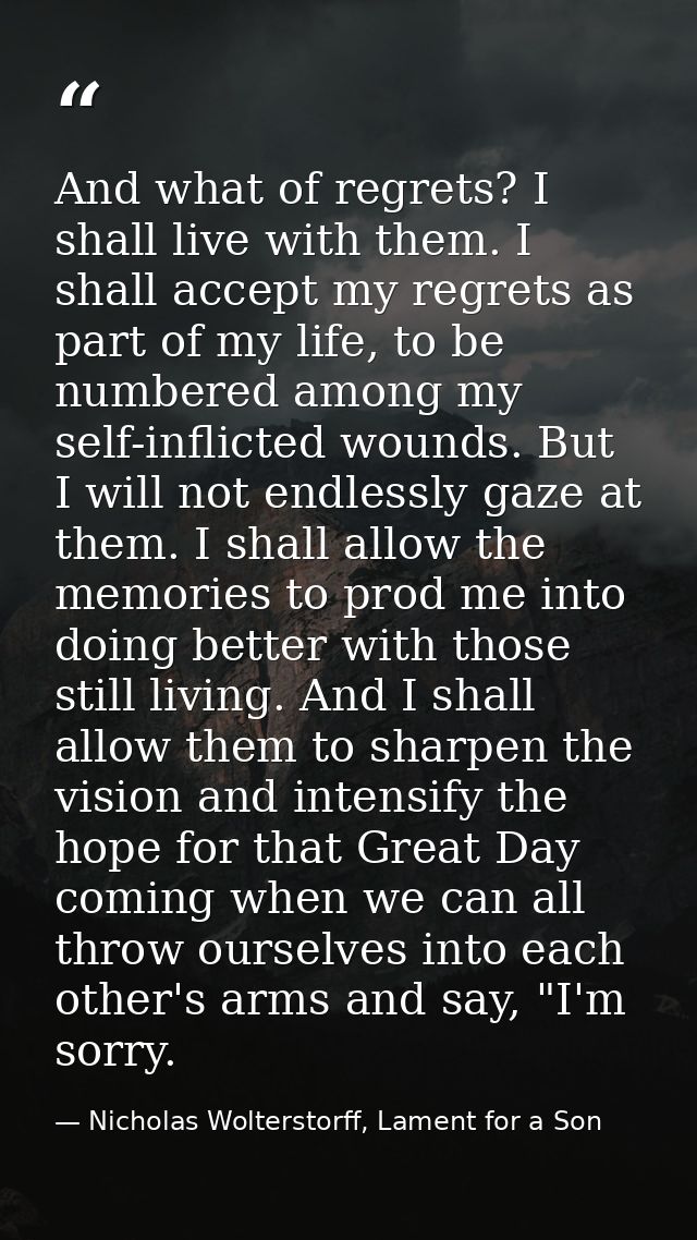 And what of regrets? I shall live with them. I shall accept my regrets as part of my life, to be numbered among my self- — Nicholas Wolterstorff, Lament for a Son