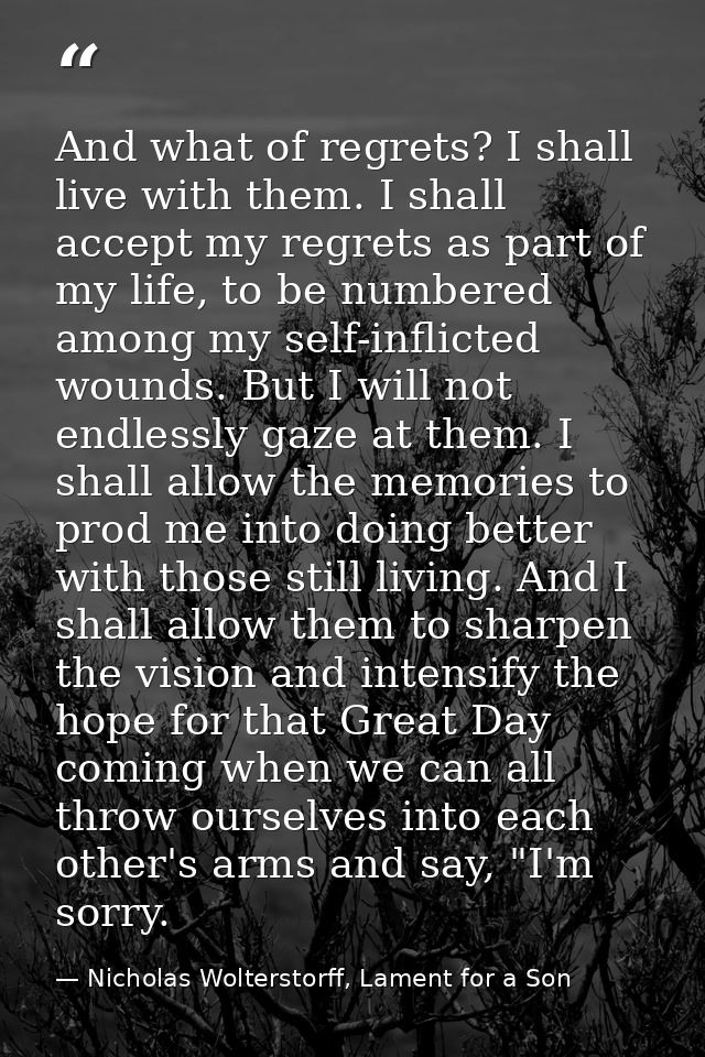 And what of regrets? I shall live with them. I shall accept my regrets as part of my life, to be numbered among my self- — Nicholas Wolterstorff, Lament for a Son