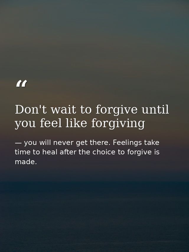 Don't wait to forgive until you feel like forgiving — you will never get there. Feelings take time to heal after the choice to forgive is made.