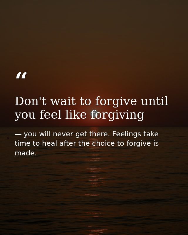 Don't wait to forgive until you feel like forgiving — you will never get there. Feelings take time to heal after the choice to forgive is made.