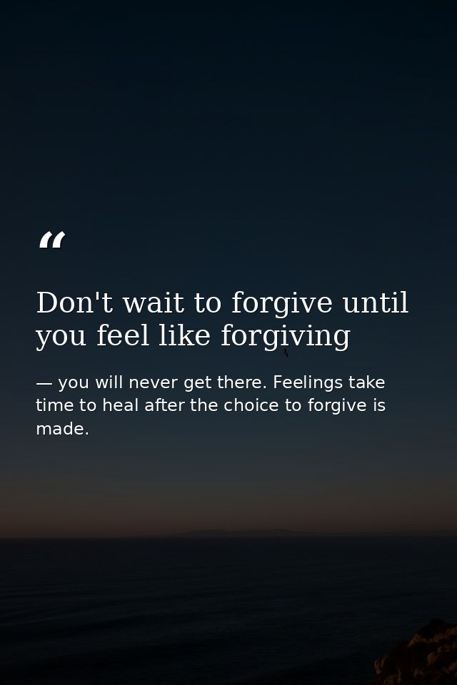 Don't wait to forgive until you feel like forgiving — you will never get there. Feelings take time to heal after the choice to forgive is made.