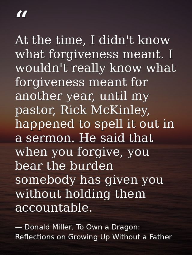 At the time, I didn't know what forgiveness meant. I wouldn't really know what forgiveness meant for another year, until — Donald Miller, To Own a Dragon: Reflections on Growing Up Without a Father