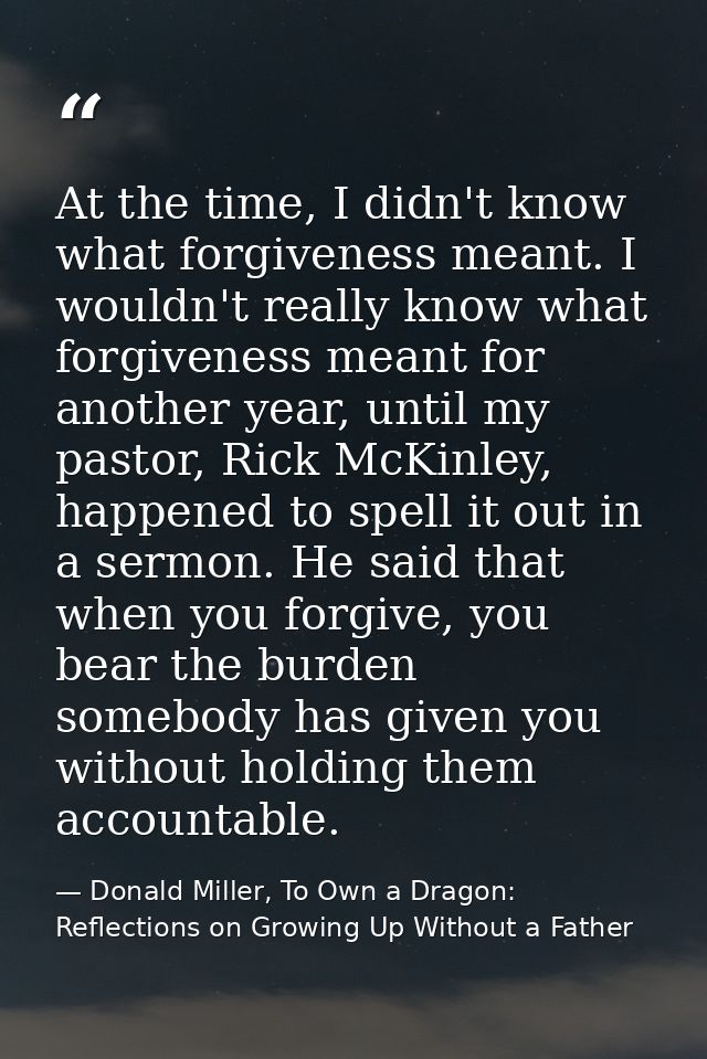 At the time, I didn't know what forgiveness meant. I wouldn't really know what forgiveness meant for another year, until — Donald Miller, To Own a Dragon: Reflections on Growing Up Without a Father