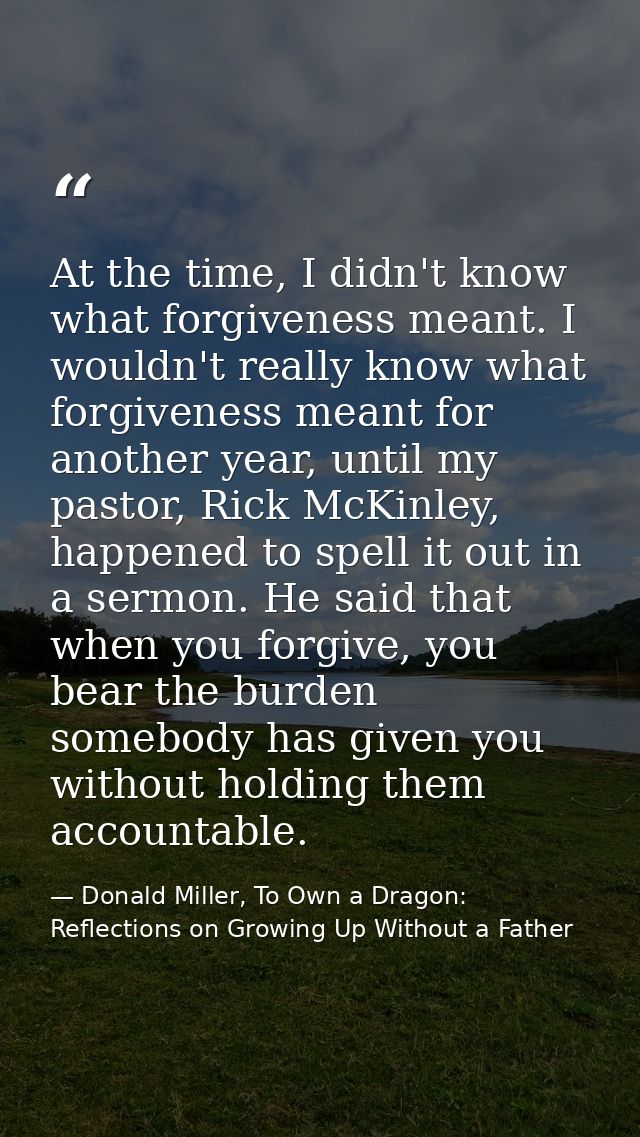 At the time, I didn't know what forgiveness meant. I wouldn't really know what forgiveness meant for another year, until — Donald Miller, To Own a Dragon: Reflections on Growing Up Without a Father