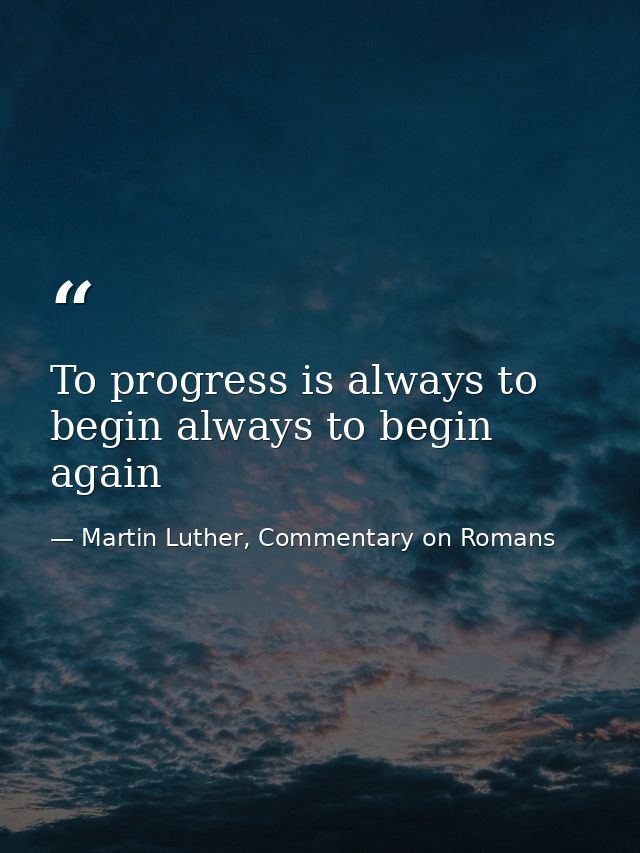 To progress is always to begin always to begin again — Martin Luther, Commentary on Romans