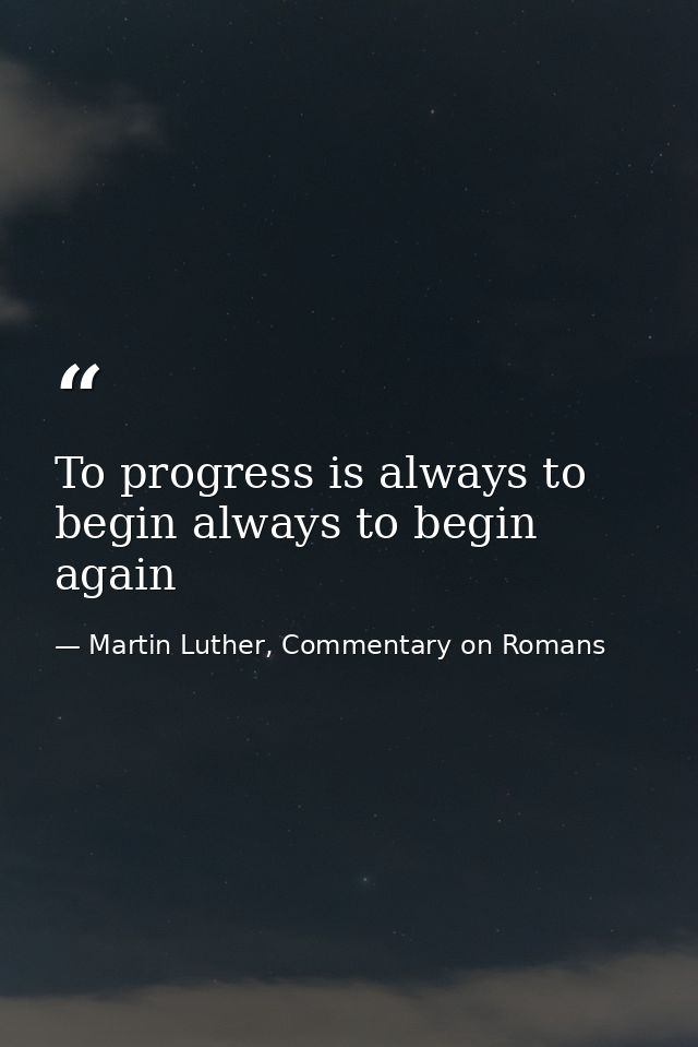 To progress is always to begin always to begin again — Martin Luther, Commentary on Romans