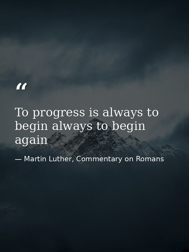 To progress is always to begin always to begin again — Martin Luther, Commentary on Romans