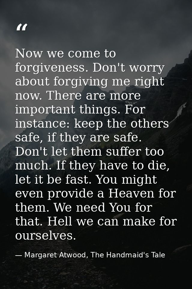 Now we come to forgiveness. Don't worry about forgiving me right now. There are more important things. For instance: kee — Margaret Atwood, The Handmaid's Tale