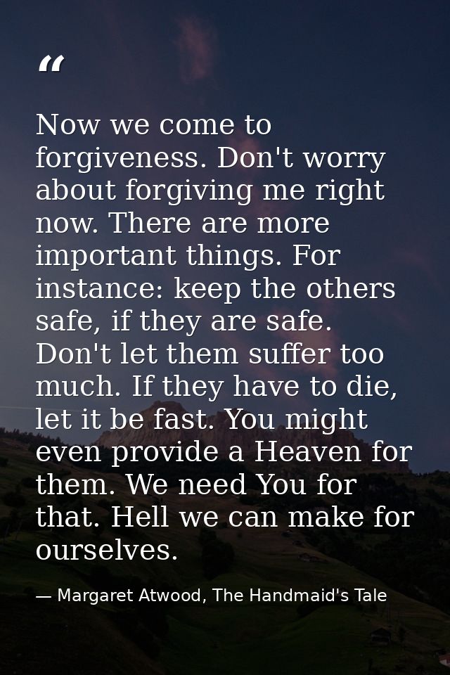 Now we come to forgiveness. Don't worry about forgiving me right now. There are more important things. For instance: kee — Margaret Atwood, The Handmaid's Tale