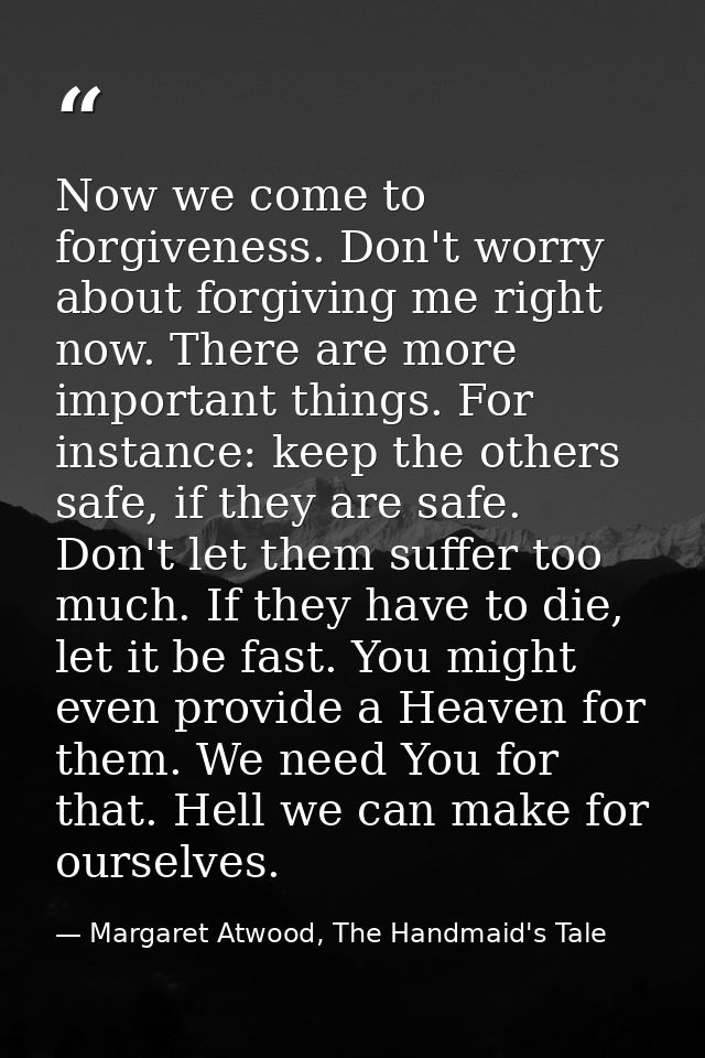 Now we come to forgiveness. Don't worry about forgiving me right now. There are more important things. For instance: kee — Margaret Atwood, The Handmaid's Tale